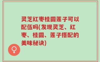 灵芝红枣桂圆莲子可以配伍吗(发现灵芝、红枣、桂圆、莲子搭配的美味秘诀)