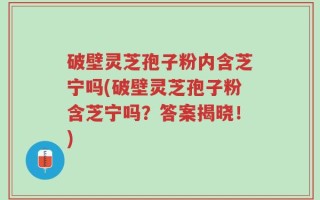 破壁灵芝孢子粉内含芝宁吗(破壁灵芝孢子粉含芝宁吗？答案揭晓！)