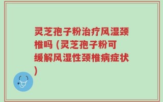 灵芝孢子粉治疗风湿颈椎吗 (灵芝孢子粉可缓解风湿性颈椎病症状)