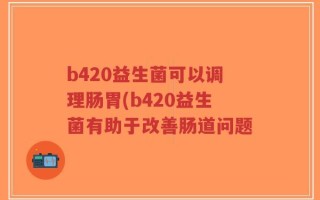 b420益生菌可以调理肠胃(b420益生菌有助于改善肠道问题