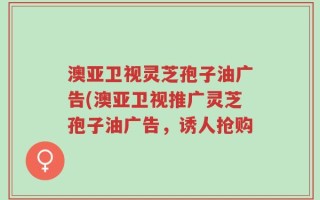 澳亚卫视灵芝孢子油广告(澳亚卫视推广灵芝孢子油广告，诱人抢购