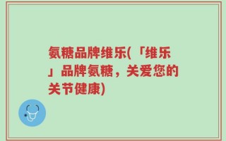 氨糖品牌维乐(「维乐」品牌氨糖，关爱您的关节健康)