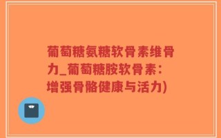葡萄糖氨糖软骨素维骨力_葡萄糖胺软骨素：增强骨骼健康与活力)