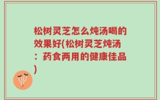 松树灵芝怎么炖汤喝的效果好(松树灵芝炖汤：药食两用的健康佳品)