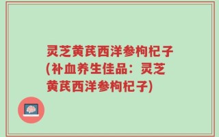灵芝黄芪西洋参枸杞子(补血养生佳品：灵芝黄芪西洋参枸杞子)