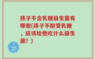 孩子不含乳糖益生菌有哪些(孩子不耐受乳糖，应该给他吃什么益生菌？)