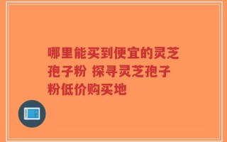 哪里能买到便宜的灵芝孢子粉 探寻灵芝孢子粉低价购买地