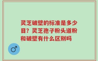 灵芝破壁的标准是多少目？灵芝孢子粉头道粉和破壁有什么区别吗