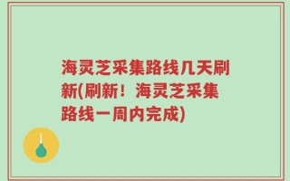 海灵芝采集路线几天刷新(刷新！海灵芝采集路线一周内完成)