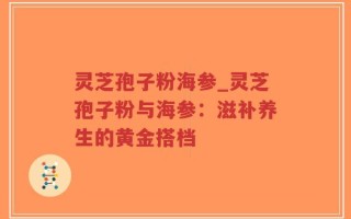灵芝孢子粉海参_灵芝孢子粉与海参：滋补养生的黄金搭档
