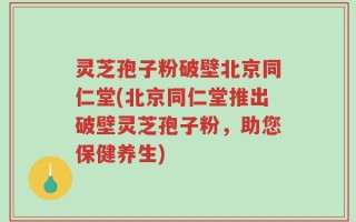 灵芝孢子粉破壁北京同仁堂(北京同仁堂推出破壁灵芝孢子粉，助您保健养生)