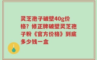 灵芝孢子破壁40g价格？修正牌破壁灵芝孢子粉《官方价格》到底多少钱一盒