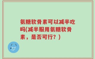 氨糖软骨素可以减半吃吗(减半服用氨糖软骨素，是否可行？)