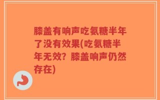 膝盖有响声吃氨糖半年了没有效果(吃氨糖半年无效？膝盖响声仍然存在)