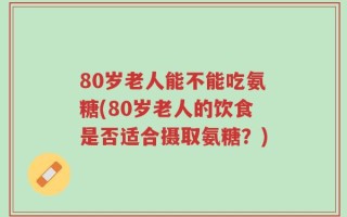 80岁老人能不能吃氨糖(80岁老人的饮食是否适合摄取氨糖？)