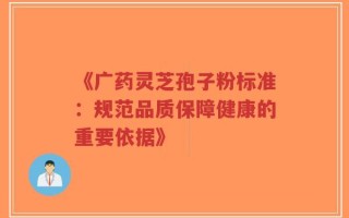 《广药灵芝孢子粉标准：规范品质保障健康的重要依据》