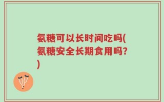 氨糖可以长时间吃吗(氨糖安全长期食用吗？)