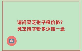 请问灵芝孢子粉价格？灵芝孢子粉多少钱一盒