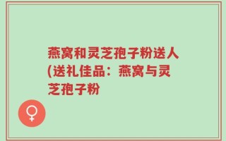 燕窝和灵芝孢子粉送人(送礼佳品：燕窝与灵芝孢子粉
