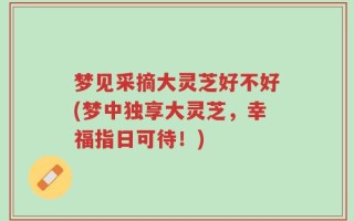 梦见采摘大灵芝好不好(梦中独享大灵芝，幸福指日可待！)