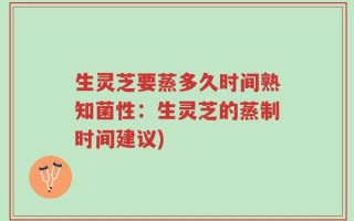 生灵芝要蒸多久时间熟知菌性：生灵芝的蒸制时间建议)