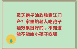 灵芝孢子油软胶囊江门产？家里的老人吃孢子油效果挺好的，不知道能不能给小孩子吃呢