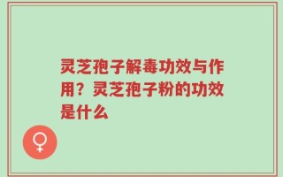 灵芝孢子解毒功效与作用？灵芝孢子粉的功效是什么