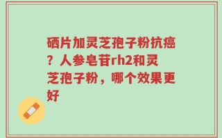 硒片加灵芝孢子粉抗癌？人参皂苷rh2和灵芝孢子粉，哪个效果更好