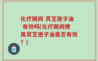 化疗期间 灵芝孢子油 有效吗(化疗期间使用灵芝孢子油是否有效？)