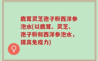 鹿茸灵芝孢子粉西洋参泡水(以鹿茸、灵芝、孢子粉和西洋参泡水，提高免疫力)