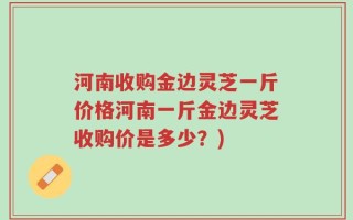 河南收购金边灵芝一斤价格河南一斤金边灵芝收购价是多少？)