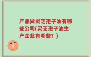 产品做灵芝孢子油有哪些公司(灵芝孢子油生产企业有哪些？)