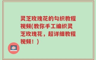 灵芝玫瑰花的勾织教程视频(教你手工编织灵芝玫瑰花，超详细教程视频！)