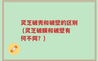 灵芝破壳和破壁的区别 (灵芝破膜和破壁有何不同？)