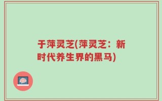 于萍灵芝(萍灵芝：新时代养生界的黑马)