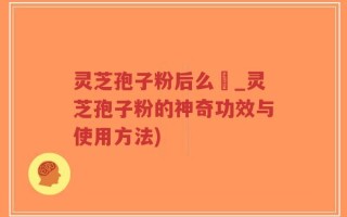 灵芝孢子粉后么呝_灵芝孢子粉的神奇功效与使用方法)