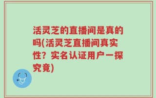 活灵芝的直播间是真的吗(活灵芝直播间真实性？实名认证用户一探究竟)