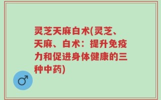 灵芝天麻白术(灵芝、天麻、白术：提升免疫力和促进身体健康的三种中药)