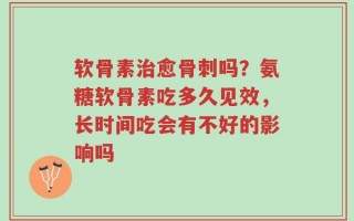 软骨素治愈骨刺吗？氨糖软骨素吃多久见效，长时间吃会有不好的影响吗