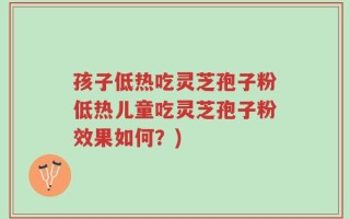 孩子低热吃灵芝孢子粉低热儿童吃灵芝孢子粉效果如何？)