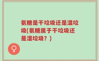 氨糖是干垃圾还是湿垃圾(氨糖属于干垃圾还是湿垃圾？)