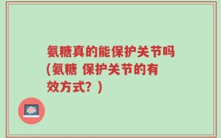氨糖真的能保护关节吗(氨糖 保护关节的有效方式？)