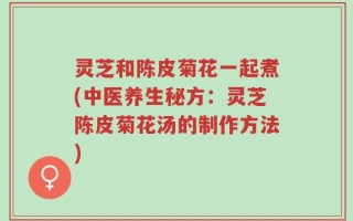 灵芝和陈皮菊花一起煮(中医养生秘方：灵芝陈皮菊花汤的制作方法)