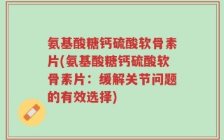 氨基酸糖钙硫酸软骨素片(氨基酸糖钙硫酸软骨素片：缓解关节问题的有效选择)