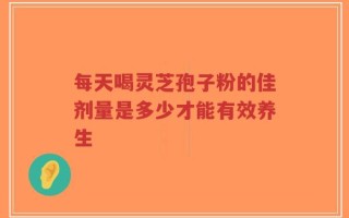 每天喝灵芝孢子粉的佳剂量是多少才能有效养生