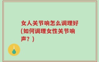女人关节响怎么调理好(如何调理女性关节响声？)