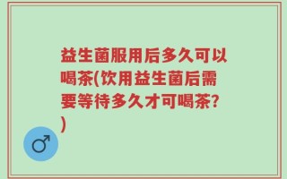 益生菌服用后多久可以喝茶(饮用益生菌后需要等待多久才可喝茶？)