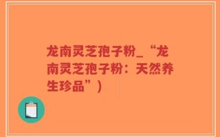 龙南灵芝孢子粉_“龙南灵芝孢子粉：天然养生珍品”)