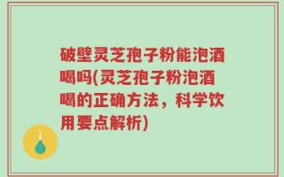 破壁灵芝孢子粉能泡酒喝吗(灵芝孢子粉泡酒喝的正确方法，科学饮用要点解析)