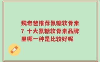 魏老爸推荐氨糖软骨素？十大氨糖软骨素品牌里哪一种是比较好呢